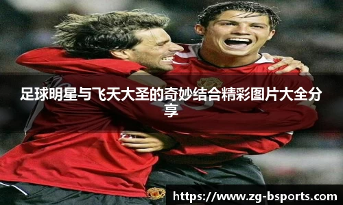 足球明星与飞天大圣的奇妙结合精彩图片大全分享